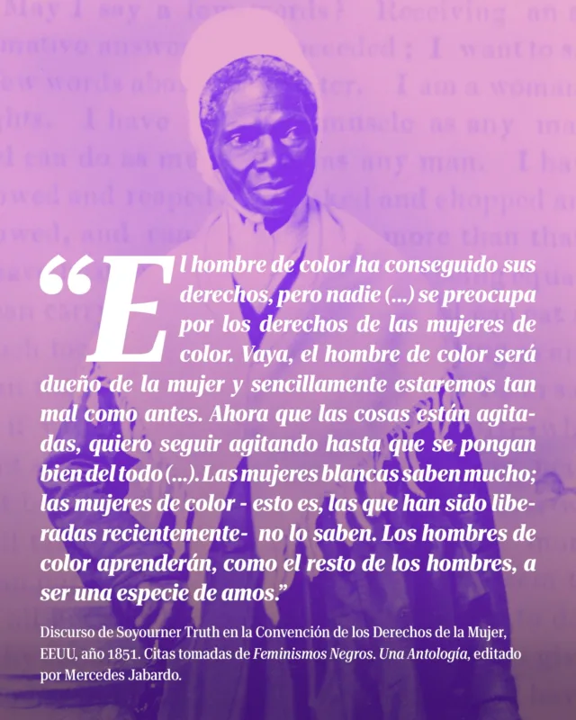 🧐 A veces, una simple pregunta expresa un sentimiento colectivo y lleva implícita una profunda crítica social.

👵🏿 A mediados del siglo XIX, 𝗦𝗼𝗷𝗼𝘂𝗿𝗻𝗲𝗿 𝗧𝗿𝘂𝘁𝗵, que había sido esclava, preguntó ante un auditorio mayoritariamente blanco: ¿Acaso no soy una mujer?

📣 Y con esa pregunta y su discurso emancipatorio abrió una brecha que puso sobre la mesa la vida de las mujeres negras en una sociedad, la estadounidense, profundamente racista y que acababa de abolir la esclavitud.

Hoy, en el 𝗗𝗶́𝗮 𝗜𝗻𝘁𝗲𝗿𝗻𝗮𝗰𝗶𝗼𝗻𝗮𝗹 𝗱𝗲 𝗹𝗮 𝗠𝘂𝗷𝗲𝗿 𝗔𝗳𝗿𝗼𝗱𝗲𝘀𝗰𝗲𝗻𝗱𝗶𝗲𝗻𝘁𝗲 queremos recordar a Sojourner Truth.

✊🏾 “El hombre de color ha conseguido sus derechos, pero nadie (...) se preocupa por los derechos de las mujeres de color. Vaya, el hombre de color será dueño de la mujer y sencillamente estaremos tan mal como antes. Ahora que las cosas están agitadas, quiero seguir agitando hasta que se pongan bien del todo (...). Las mujeres blancas saben mucho; las mujeres de color - esto es, las que han sido liberadas recientemente- no lo saben. Los hombres de color aprenderán, como el resto de los hombres, a ser una especie de amos.”

👩🏾‍⚖️ “Ahora es el momento de hacer una firme demanda por el derecho de las mujeres. Qué hermoso será cuando podamos ver a mujeres sentadas como abogadas y juezas. Vemos a pobres mujeres que vienen a ser juzgadas por hombres, ¿por qué no podemos formar parte del asunto y juzgarles a ellos también?”

⚖️ “Yo os digo que los hombres tienen todos los derechos. ¿Estáis temerosos de que las mujeres os quiten vuestros derechos? Ellas no los quieren. Yo he trabajado tanto como la mayor parte de los hombres. Si yo trabajo tanto como un hombre, ¿por qué no me pueden pagar como a él? Si yo escribo y hago cuentas tan bien como un hombre, ¿por qué no puedo ganar tanto dinero como él?”

Discurso de Soyourner Truth en la Convención de los Derechos de la Mujer, EEUU, año 1851. Citas tomadas de 𝙁𝙚𝙢𝙞𝙣𝙞𝙨𝙢𝙤𝙨 𝙣𝙚𝙜𝙧𝙤𝙨. 𝙐𝙣𝙖 𝙖𝙣𝙩𝙤𝙡𝙤𝙜𝙞́𝙖, editado por Mercedes Jabardo.

#DíaDeLaMujerAfroDescendiente